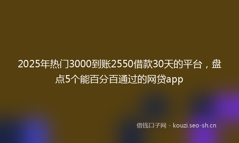 2025年热门3000到账2550借款30天的平台，盘点5个能百分百通过的网贷app
