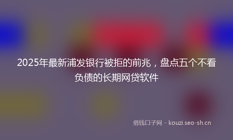 2025年最新浦发银行被拒的前兆，盘点五个不看负债的长期网贷软件
