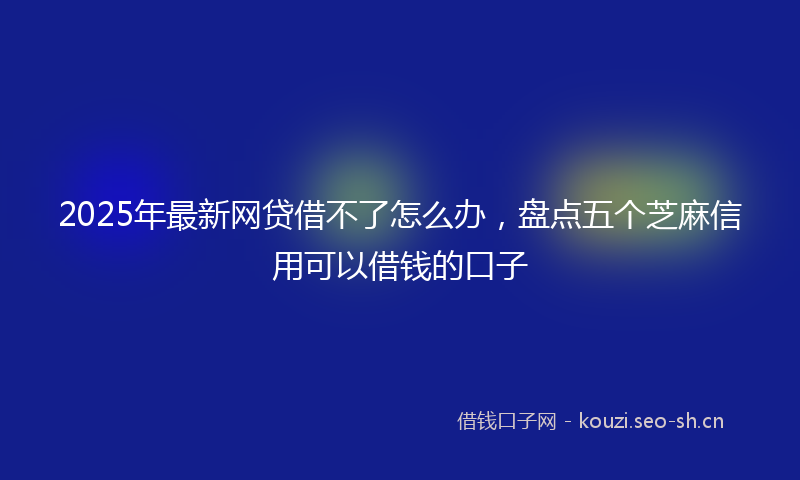 2025年最新网贷借不了怎么办，盘点五个芝麻信用可以借钱的口子