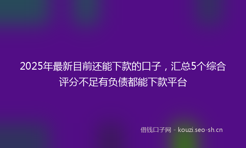 2025年最新目前还能下款的口子，汇总5个综合评分不足有负债都能下款平台