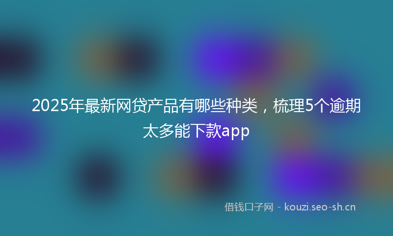 2025年最新网贷产品有哪些种类，梳理5个逾期太多能下款app