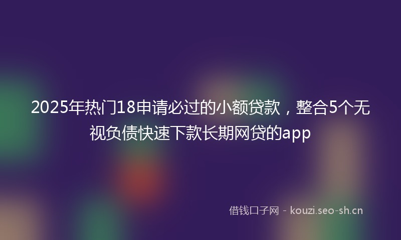 2025年热门18申请必过的小额贷款，整合5个无视负债快速下款长期网贷的app