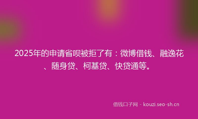 2025年的申请省呗被拒了有：微博借钱、融逸花、随身贷、柯基贷、快贷通等。