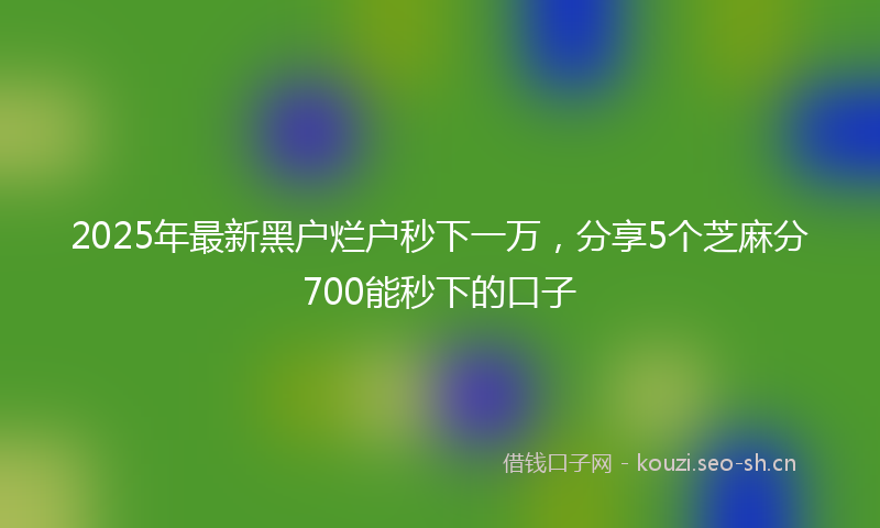 2025年最新黑户烂户秒下一万，分享5个芝麻分700能秒下的口子