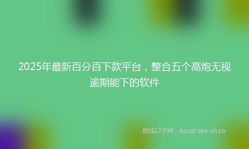 2025年最新百分百下款平台，整合五个高炮无视逾期能下的软件