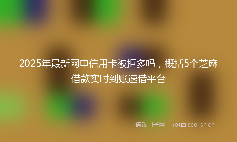 2025年最新网申信用卡被拒多吗，概括5个芝麻借款实时到账速借平台