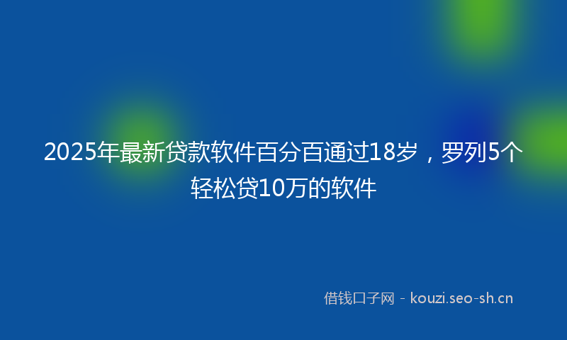 2025年最新贷款软件百分百通过18岁，罗列5个轻松贷10万的软件
