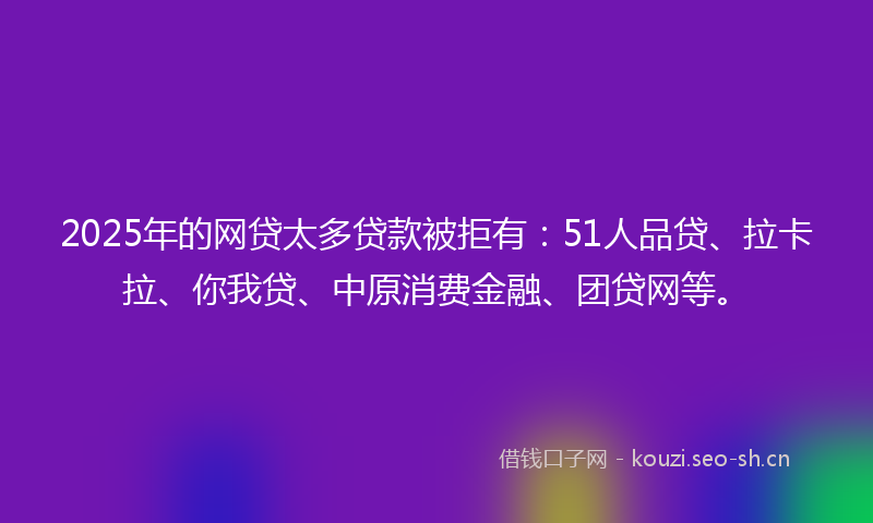 2025年的网贷太多贷款被拒有：51人品贷、拉卡拉、你我贷、中原消费金融、团贷网等。