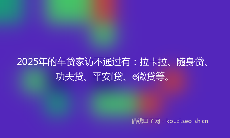 2025年的车贷家访不通过有：拉卡拉、随身贷、功夫贷、平安i贷、e微贷等。