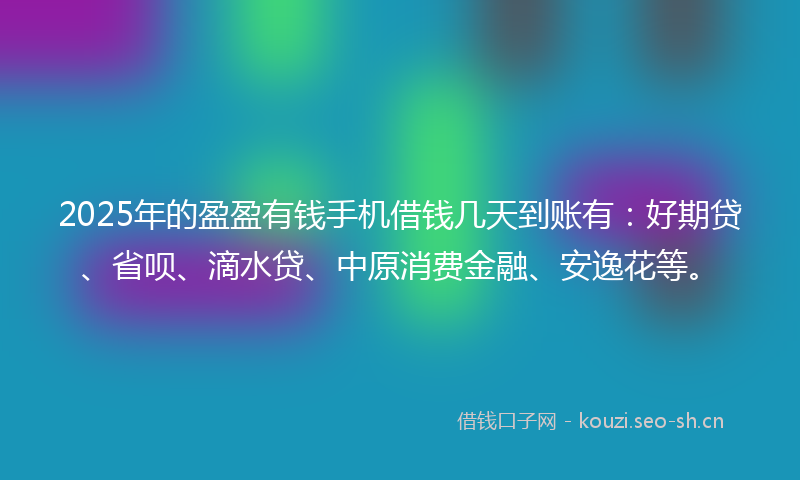 2025年的盈盈有钱手机借钱几天到账有：好期贷、省呗、滴水贷、中原消费金融、安逸花等。