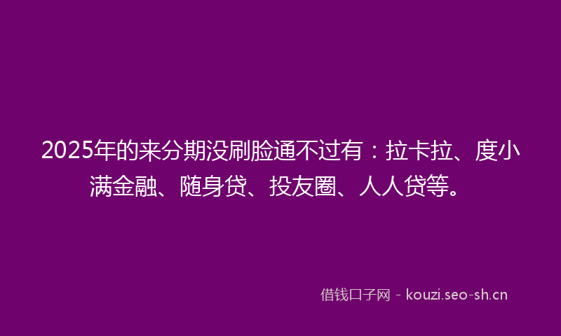 2025年的来分期没刷脸通不过有：拉卡拉、度小满金融、随身贷、投友圈、人人贷等。