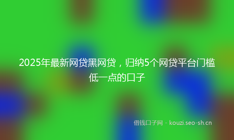 2025年最新网贷黑网贷，归纳5个网贷平台门槛低一点的口子