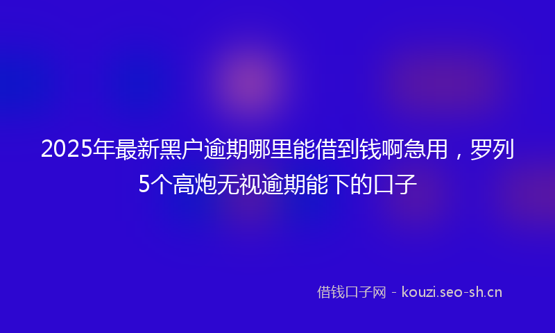 2025年最新黑户逾期哪里能借到钱啊急用，罗列5个高炮无视逾期能下的口子