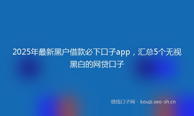 2025年最新黑户借款必下口子app，汇总5个无视黑白的网贷口子