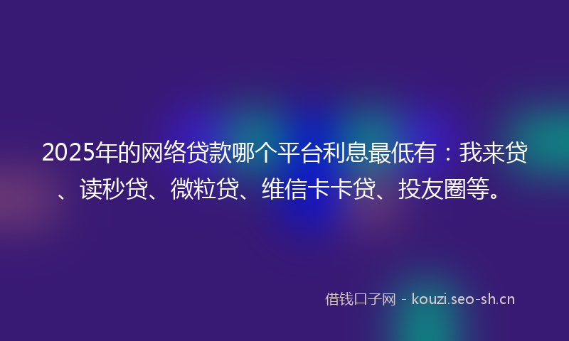 2025年的网络贷款哪个平台利息最低有：我来贷、读秒贷、微粒贷、维信卡卡贷、投友圈等。