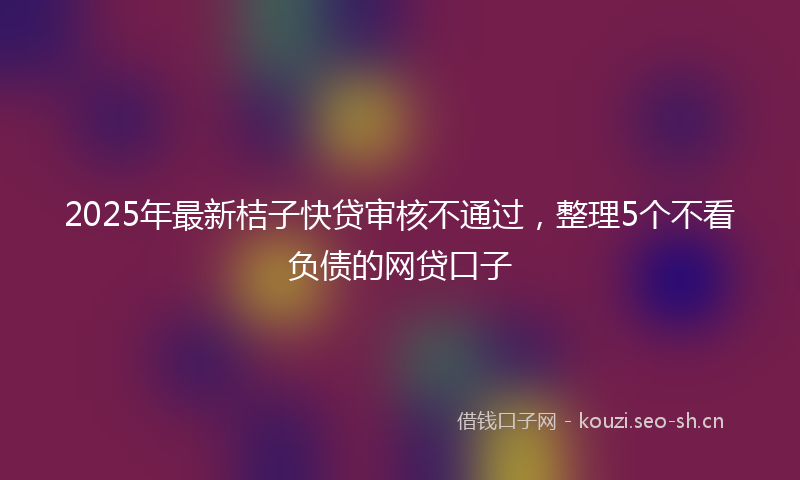 2025年最新桔子快贷审核不通过，整理5个不看负债的网贷口子
