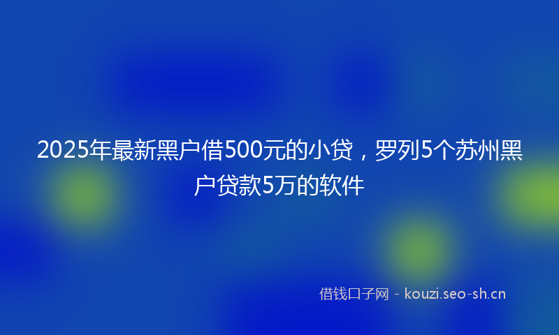 2025年最新黑户借500元的小贷，罗列5个苏州黑户贷款5万的软件