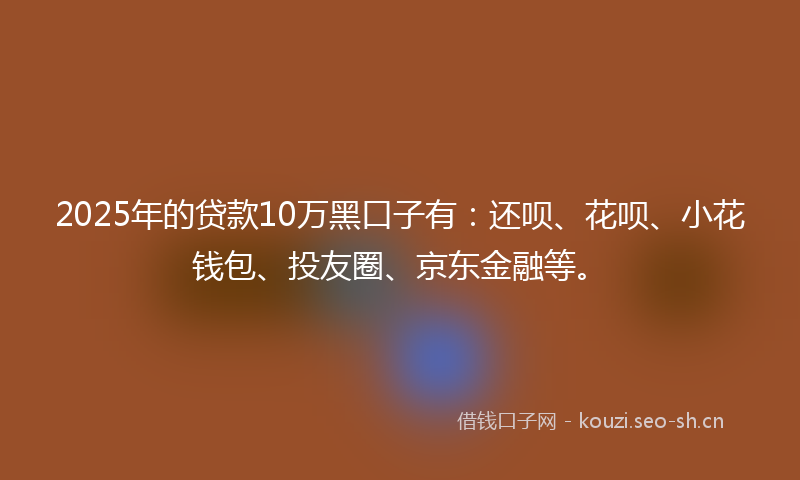 2025年的贷款10万黑口子有：还呗、花呗、小花钱包、投友圈、京东金融等。