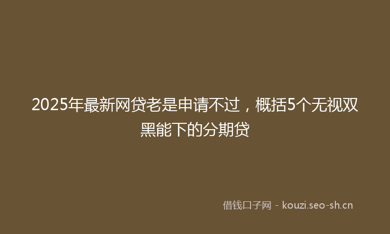 2025年最新网贷老是申请不过，概括5个无视双黑能下的分期贷