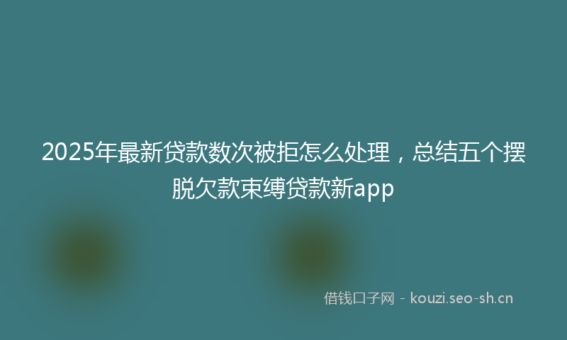 2025年最新贷款数次被拒怎么处理，总结五个摆脱欠款束缚贷款新app