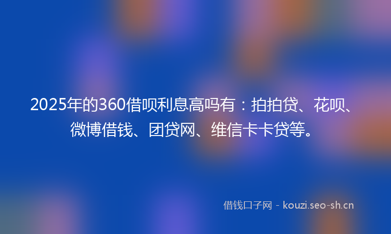 2025年的360借呗利息高吗有：拍拍贷、花呗、微博借钱、团贷网、维信卡卡贷等。