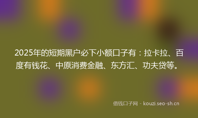 2025年的短期黑户必下小额口子有：拉卡拉、百度有钱花、中原消费金融、东方汇、功夫贷等。