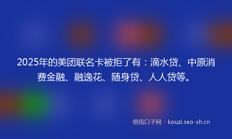 2025年的美团联名卡被拒了有：滴水贷、中原消费金融、融逸花、随身贷、人人贷等。