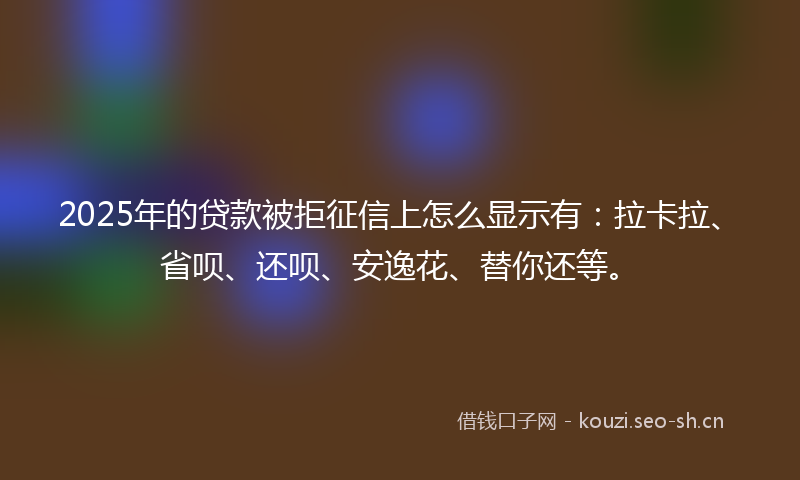 2025年的贷款被拒征信上怎么显示有：拉卡拉、省呗、还呗、安逸花、替你还等。
