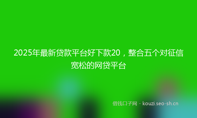 2025年最新贷款平台好下款20，整合五个对征信宽松的网贷平台