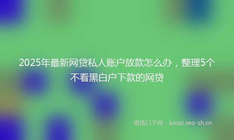 2025年最新网贷私人账户放款怎么办，整理5个不看黑白户下款的网贷