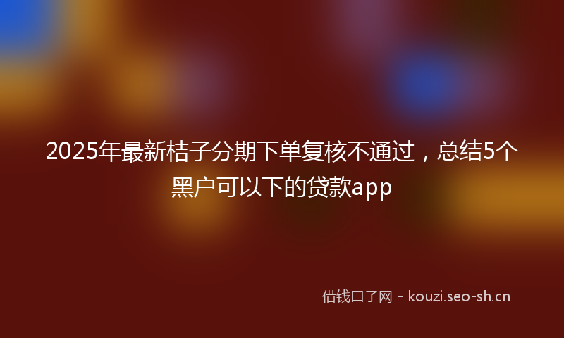 2025年最新桔子分期下单复核不通过，总结5个黑户可以下的贷款app