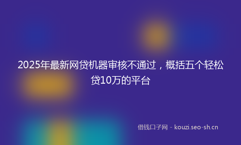 2025年最新网贷机器审核不通过，概括五个轻松贷10万的平台
