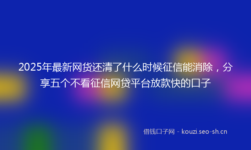 2025年最新网货还清了什么时候征信能消除，分享五个不看征信网贷平台放款快的口子