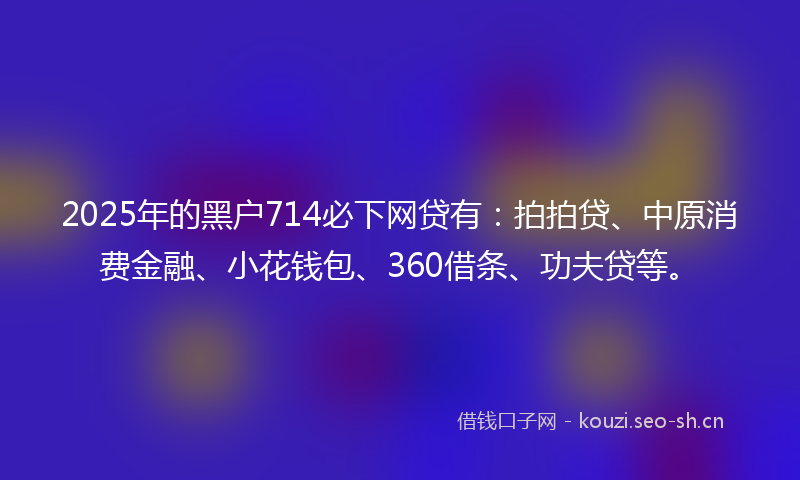 2025年的黑户714必下网贷有：拍拍贷、中原消费金融、小花钱包、360借条、功夫贷等。
