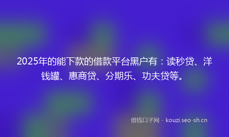 2025年的能下款的借款平台黑户有：读秒贷、洋钱罐、惠商贷、分期乐、功夫贷等。
