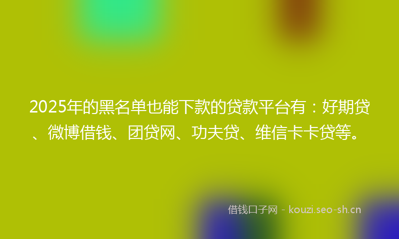 2025年的黑名单也能下款的贷款平台有：好期贷、微博借钱、团贷网、功夫贷、维信卡卡贷等。