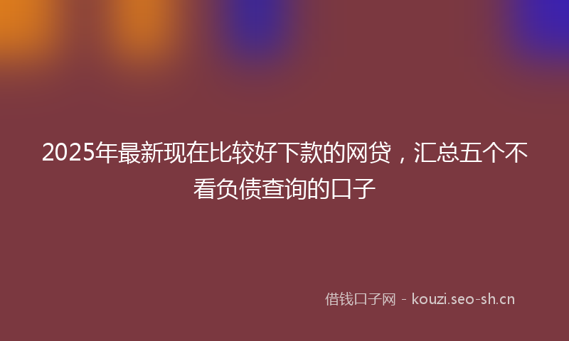 2025年最新现在比较好下款的网贷，汇总五个不看负债查询的口子