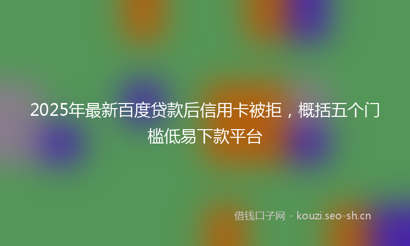 2025年最新百度贷款后信用卡被拒，概括五个门槛低易下款平台