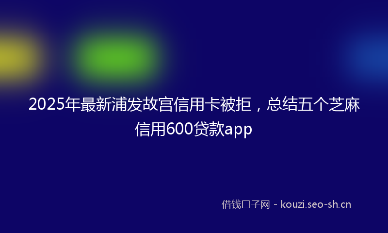 2025年最新浦发故宫信用卡被拒，总结五个芝麻信用600贷款app