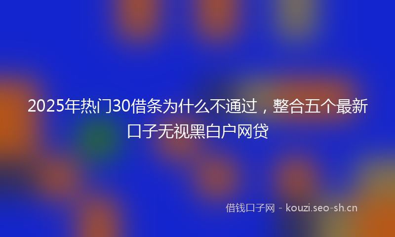 2025年热门30借条为什么不通过，整合五个最新口子无视黑白户网贷
