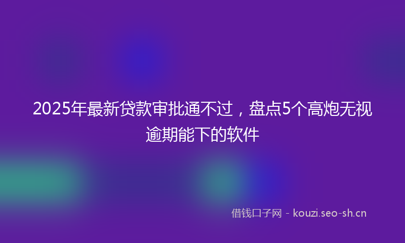 2025年最新贷款审批通不过，盘点5个高炮无视逾期能下的软件