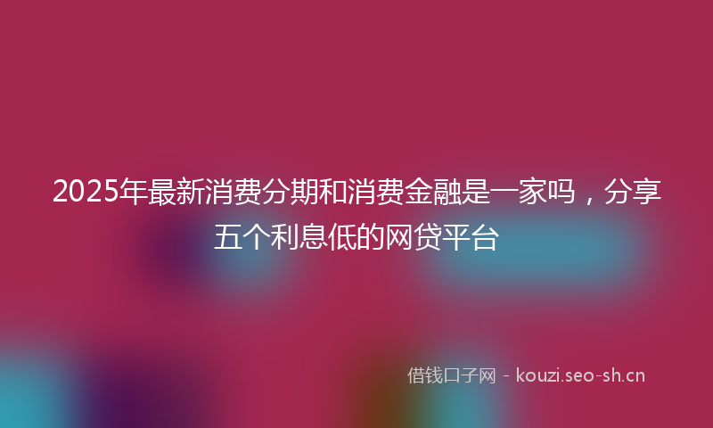 2025年最新消费分期和消费金融是一家吗，分享五个利息低的网贷平台