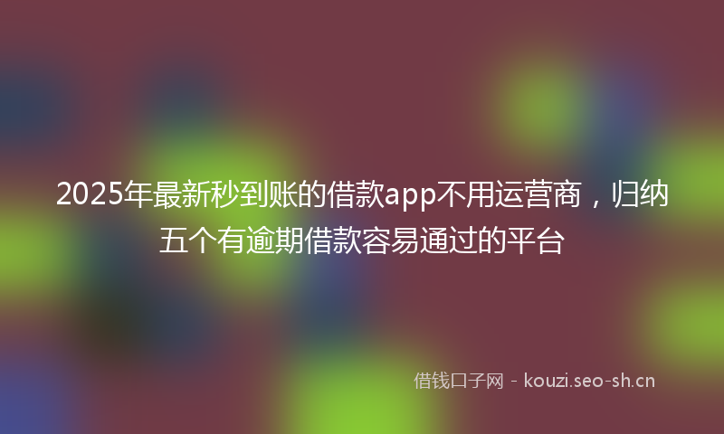 2025年最新秒到账的借款app不用运营商，归纳五个有逾期借款容易通过的平台