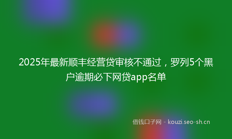 2025年最新顺丰经营贷审核不通过，罗列5个黑户逾期必下网贷app名单