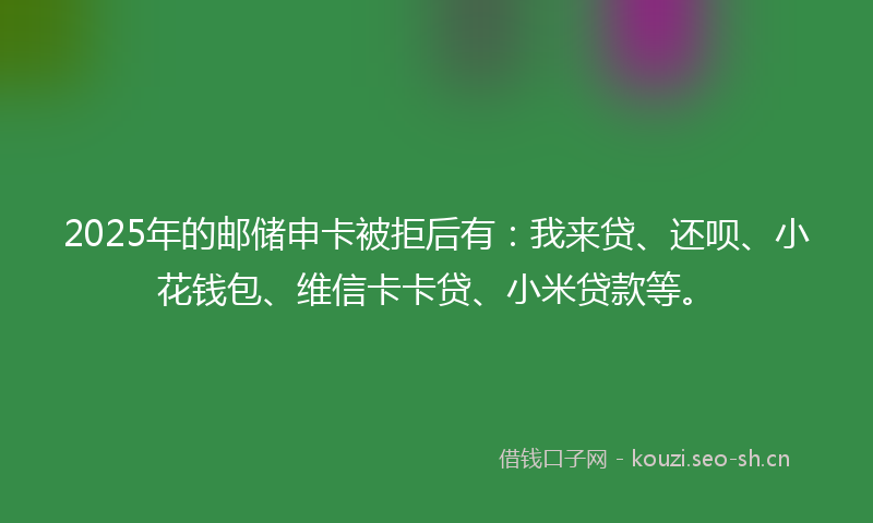 2025年的邮储申卡被拒后有：我来贷、还呗、小花钱包、维信卡卡贷、小米贷款等。