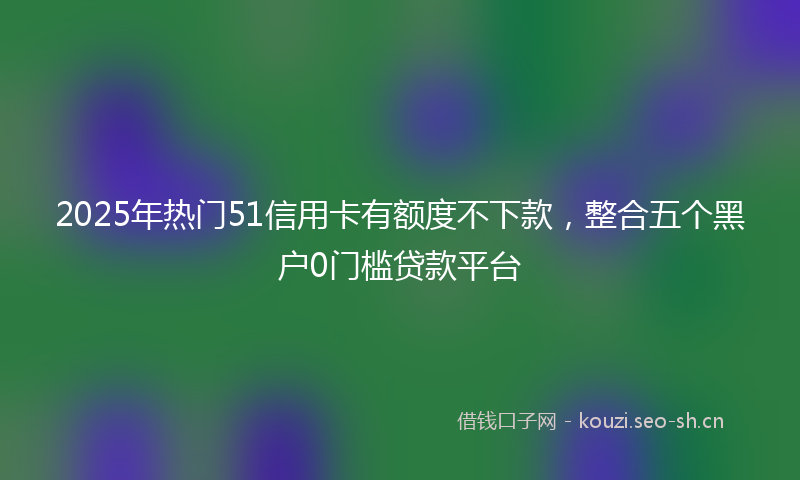 2025年热门51信用卡有额度不下款，整合五个黑户0门槛贷款平台