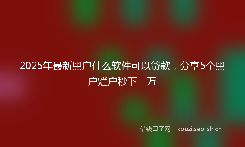 2025年最新黑户什么软件可以贷款，分享5个黑户烂户秒下一万