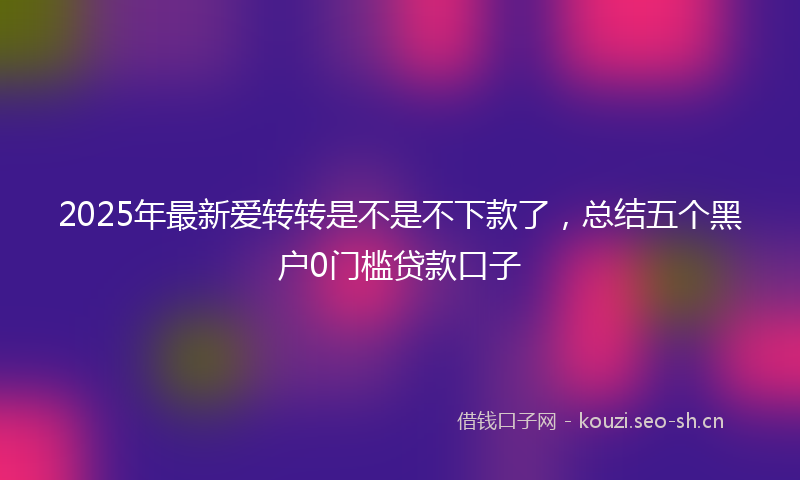 2025年最新爱转转是不是不下款了，总结五个黑户0门槛贷款口子