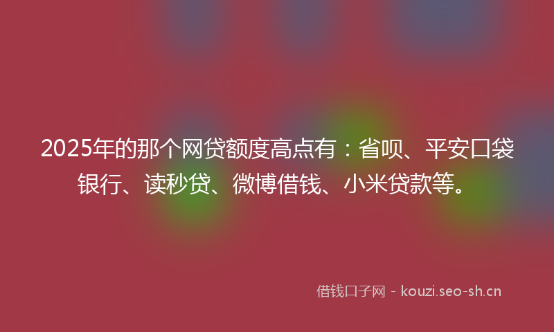 2025年的那个网贷额度高点有：省呗、平安口袋银行、读秒贷、微博借钱、小米贷款等。