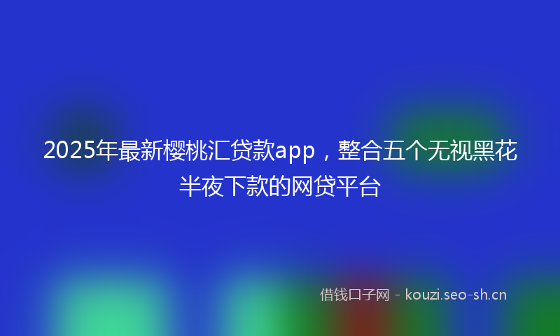 2025年最新樱桃汇贷款app，整合五个无视黑花半夜下款的网贷平台